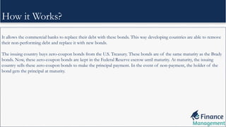 It allows the commercial banks to replace their debt with these bonds. This way developing countries are able to remove
their non-performing debt and replace it with new bonds.
The issuing country buys zero-coupon bonds from the U.S. Treasury. These bonds are of the same maturity as the Brady
bonds. Now, these zero-coupon bonds are kept in the Federal Reserve escrow until maturity. At maturity, the issuing
country sells these zero-coupon bonds to make the principal payment. In the event of non-payment, the holder of the
bond gets the principal at maturity.
How it Works?
 