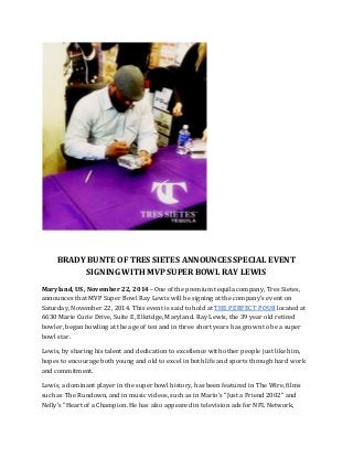 BRADY BUNTE OF TRES SIETES ANNOUNCES SPECIAL EVENT 
SIGNING WITH MVP SUPER BOWL RAY LEWIS 
Maryland, US, November 22, 2014 –One of the premium tequila company, Tres Sietes, 
announces that MVP Super Bowl Ray Lewis will be signing at the company’s event on 
Saturday, November 22, 2014. This event is said to hold at THE PERFECT POUR located at 
6630 Marie Curie Drive, Suite E, Elkridge, Maryland. Ray Lewis, the 39 year old retired 
bowler, began bowling at the age of ten and in three short years has grown to be a super 
bowl star. 
Lewis, by sharing his talent and dedication to excellence with other people just like him, 
hopes to encourage both young and old to excel in both life and sports through hard work 
and commitment. 
Lewis, a dominant player in the super bowl history, has been featured in The Wire, films 
such as The Rundown, and in music videos, such as in Mario's "Just a Friend 2002" and 
Nelly's "Heart of a Champion. He has also appeared in television ads for NFL Network, 
 