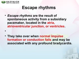 Escape rhythms

Escape rhythms are the result of
spontaneous activity from a subsidiary
pacemaker, located in the atria,
atrioventricular junction, or ventricles.


They take over when normal impulse
formation or conduction fails and may be
associated with any profound bradycardia.
 