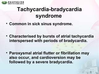 Tachycardia-bradycardia
syndrome

Common in sick sinus syndrome.

Characterised by bursts of atrial tachycardia
interspersed with periods of bradycardia.

Paroxysmal atrial flutter or fibrillation may
also occur, and cardioversion may be
followed by a severe bradycardia.
 