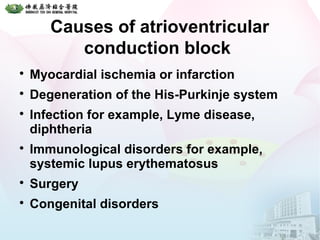 Causes of atrioventricular
conduction block

Myocardial ischemia or infarction

Degeneration of the His-Purkinje system

Infection for example, Lyme disease,
diphtheria

Immunological disorders for example,
systemic lupus erythematosus

Surgery

Congenital disorders
 