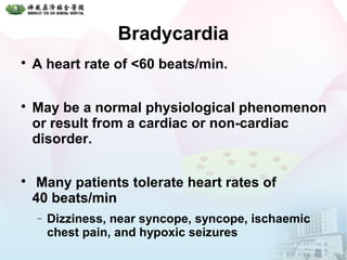 Bradycardia

A heart rate of <60 beats/min.

May be a normal physiological phenomenon
or result from a cardiac or non-cardiac
disorder.

Many patients tolerate heart rates of
40 beats/min
− Dizziness, near syncope, syncope, ischaemic
chest pain, and hypoxic seizures
 