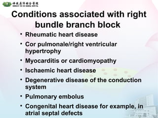 Conditions associated with right
bundle branch block

Rheumatic heart disease

Cor pulmonale/right ventricular
hypertrophy

Myocarditis or cardiomyopathy

Ischaemic heart disease

Degenerative disease of the conduction
system

Pulmonary embolus

Congenital heart disease for example, in
atrial septal defects
 