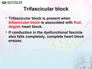 Trifascicular block

Trifascicular block is present when
bifascicular block is associated with first
degree heart block.

If conduction in the dysfunctional fascicle
also fails completely, complete heart block
ensues.
 
