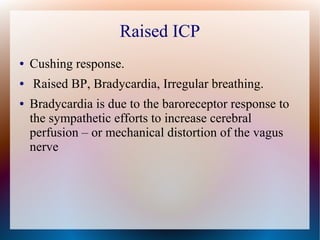 Raised ICP
● Cushing response.
● Raised BP, Bradycardia, Irregular breathing.
● Bradycardia is due to the baroreceptor response to
the sympathetic efforts to increase cerebral
perfusion – or mechanical distortion of the vagus
nerve
 
