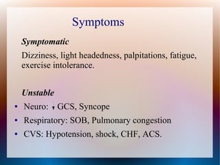 Symptomatic
Dizziness, light headedness, palpitations, fatigue,
exercise intolerance.
Unstable
● Neuro: GCS, Syncope
● Respiratory: SOB, Pulmonary congestion
● CVS: Hypotension, shock, CHF, ACS.
Symptoms
 