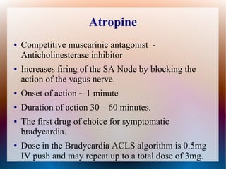 Atropine
● Competitive muscarinic antagonist -
Anticholinesterase inhibitor
● Increases firing of the SA Node by blocking the
action of the vagus nerve.
● Onset of action ~ 1 minute
● Duration of action 30 – 60 minutes.
● The first drug of choice for symptomatic
bradycardia.
● Dose in the Bradycardia ACLS algorithm is 0.5mg
IV push and may repeat up to a total dose of 3mg.
 