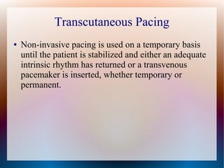 Transcutaneous Pacing
● Non-invasive pacing is used on a temporary basis
until the patient is stabilized and either an adequate
intrinsic rhythm has returned or a transvenous
pacemaker is inserted, whether temporary or
permanent.
 