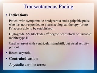 Transcutaneous Pacing
● Indications
Patient with symptomatic bradycardia and a palpable pulse
who has not responded to pharmacological therapy (or no
IV access able to be established).
High-grade AV blockade (3rd
degree heart block or unstable
mobitz type II.
Cardiac arrest with ventricular standstill, but atrial activity
present.
● Recent asystole.
● Contraindication
Asystolic cardiac arrest
 