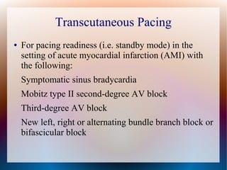 Transcutaneous Pacing
● For pacing readiness (i.e. standby mode) in the
setting of acute myocardial infarction (AMI) with
the following:
Symptomatic sinus bradycardia
Mobitz type II second-degree AV block
Third-degree AV block
New left, right or alternating bundle branch block or
bifascicular block
 