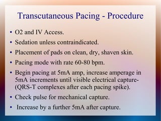 Transcutaneous Pacing - Procedure
● O2 and IV Access.
● Sedation unless contraindicated.
● Placement of pads on clean, dry, shaven skin.
● Pacing mode with rate 60-80 bpm.
● Begin pacing at 5mA amp, increase amperage in
5mA increments until visible electrical capture-
(QRS-T complexes after each pacing spike).
● Check pulse for mechanical capture.
● Increase by a further 5mA after capture.
 
