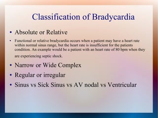 Classification of Bradycardia
● Absolute or Relative
● Functional or relative bradycardia occurs when a patient may have a heart rate
within normal sinus range, but the heart rate is insufficient for the patients
condition. An example would be a patient with an heart rate of 80 bpm when they
are experiencing septic shock.
● Narrow or Wide Complex
● Regular or irregular
● Sinus vs Sick Sinus vs AV nodal vs Ventricular
 