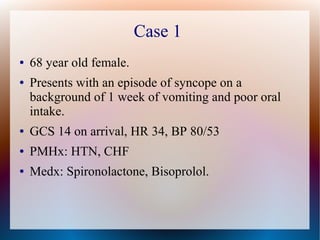 Case 1
● 68 year old female.
● Presents with an episode of syncope on a
background of 1 week of vomiting and poor oral
intake.
● GCS 14 on arrival, HR 34, BP 80/53
● PMHx: HTN, CHF
● Medx: Spironolactone, Bisoprolol.
 
