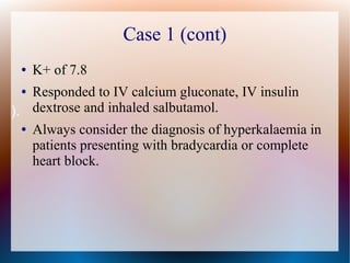 Case 1 (cont)
● K+ of 7.8
● Responded to IV calcium gluconate, IV insulin
dextrose and inhaled salbutamol.
● Always consider the diagnosis of hyperkalaemia in
patients presenting with bradycardia or complete
heart block.
).
 