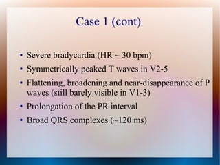 Case 1 (cont)
● Severe bradycardia (HR ~ 30 bpm)
● Symmetrically peaked T waves in V2-5
● Flattening, broadening and near-disappearance of P
waves (still barely visible in V1-3)
● Prolongation of the PR interval
● Broad QRS complexes (~120 ms)
 