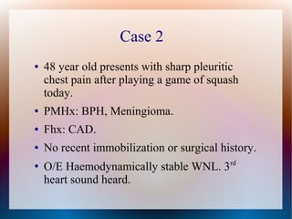 Case 2
● 48 year old presents with sharp pleuritic
chest pain after playing a game of squash
today.
● PMHx: BPH, Meningioma.
● Fhx: CAD.
● No recent immobilization or surgical history.
●
O/E Haemodynamically stable WNL. 3rd
heart sound heard.
 