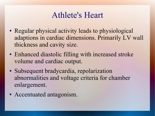 Athlete's Heart
● Regular physical activity leads to physiological
adaptions in cardiac dimensions. Primarily LV wall
thickness and cavity size.
● Enhanced diastolic filling with increased stroke
volume and cardiac output.
● Subsequent bradycardia, repolarization
abnormalities and voltage criteria for chamber
enlargement.
● Accentuated antagonism.
 