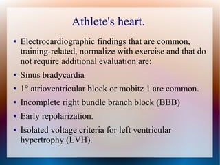 Athlete's heart.
● Electrocardiographic findings that are common,
training-related, normalize with exercise and that do
not require additional evaluation are:
● Sinus bradycardia
● 1° atrioventricular block or mobitz 1 are common.
● Incomplete right bundle branch block (BBB)
● Early repolarization.
● Isolated voltage criteria for left ventricular
hypertrophy (LVH).
 