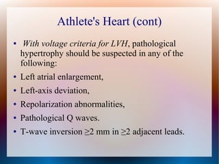 Athlete's Heart (cont)
● With voltage criteria for LVH, pathological
hypertrophy should be suspected in any of the
following:
● Left atrial enlargement,
● Left-axis deviation,
● Repolarization abnormalities,
● Pathological Q waves.
● T-wave inversion ≥2 mm in ≥2 adjacent leads.
 