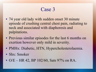 Case 3
● 74 year old lady with sudden onset 30 minute
episode of crushing central chest pain, radiating to
neck and associated with diaphoresis and
palpitations.
● Previous similar episodes for the last 6 months on
exertion however only mild in severity.
● PMHx: Diabetic, HTN, Hypercholesterolaemia.
● Shx: Smoker
● O/E – HR 42, BP 102/60, Sats 97% on RA.
 