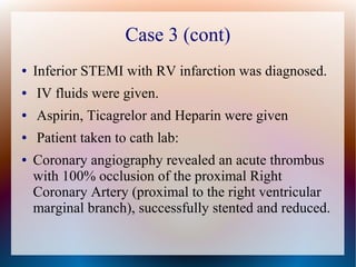 Case 3 (cont)
● Inferior STEMI with RV infarction was diagnosed.
● IV fluids were given.
● Aspirin, Ticagrelor and Heparin were given
● Patient taken to cath lab:
● Coronary angiography revealed an acute thrombus
with 100% occlusion of the proximal Right
Coronary Artery (proximal to the right ventricular
marginal branch), successfully stented and reduced.
 