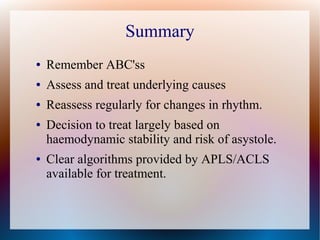 Summary
● Remember ABC'ss
● Assess and treat underlying causes
● Reassess regularly for changes in rhythm.
● Decision to treat largely based on
haemodynamic stability and risk of asystole.
● Clear algorithms provided by APLS/ACLS
available for treatment.
 