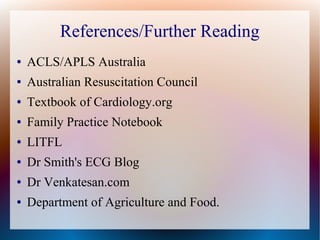 References/Further Reading
● ACLS/APLS Australia
● Australian Resuscitation Council
● Textbook of Cardiology.org
● Family Practice Notebook
● LITFL
● Dr Smith's ECG Blog
● Dr Venkatesan.com
● Department of Agriculture and Food.
 