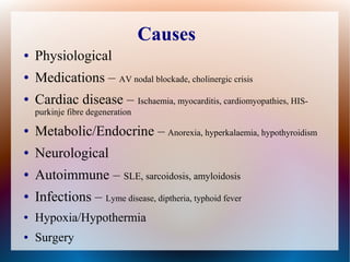 Causes
● Physiological
● Medications – AV nodal blockade, cholinergic crisis
● Cardiac disease – Ischaemia, myocarditis, cardiomyopathies, HIS-
purkinje fibre degeneration
● Metabolic/Endocrine – Anorexia, hyperkalaemia, hypothyroidism
● Neurological
● Autoimmune – SLE, sarcoidosis, amyloidosis
● Infections – Lyme disease, diptheria, typhoid fever
● Hypoxia/Hypothermia
● Surgery
 