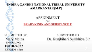 1
INDIRA GANDHI NATIONAL TRIBAL UNIVERSITY
AMARKANTAK(M.P)
ASSIGNMENT
ON
BRADYKININ AND SUBSTANCE P
SUBMITTED BY: SUBMITTED TO:
Mary Melna Dr. Kunjbihari Sulakhiya Sir
ENROLL NO:
1801024022
B.PHARM VSem
 