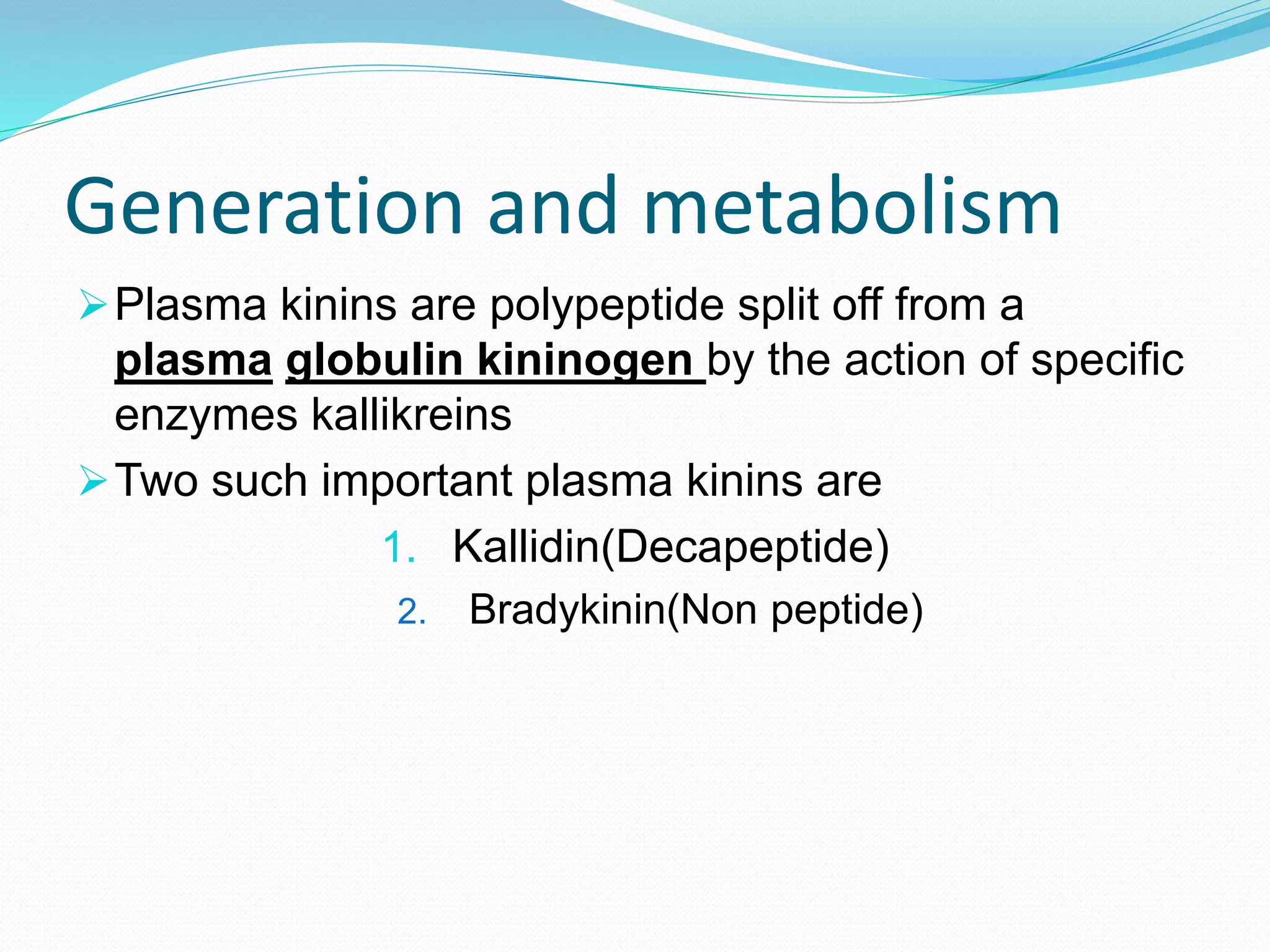 Generation and metabolism
Plasma kinins are polypeptide split off from a
plasma globulin kininogen by the action of specific
enzymes kallikreins
Two such important plasma kinins are
1. Kallidin(Decapeptide)
2. Bradykinin(Non peptide)
 