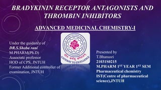 BRADYKININ RECEPTOR ANTAGONISTS AND
THROMBIN INHIBITORS
ADVANCED MEDICINAL CHEMISTRY-I
Presented by
T.Bhanusri
21031S0215
M.PHARM 1ST YEAR 1ST SEM
Pharmaceutical chemistry
IST(Centre of pharmaceutical
science),JNTUH
Under the guidance of
DR.S.Shoba rani
M.PHARM(Ph.D)
Associate professor
HOD of CPS, JNTUH
Former Additional controller of
examination, JNTUH
 