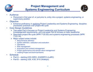 Project Management and
                      Systems Engineering Curriculum
•   Audience
       Personnel in first year of, or just prior to, entry into a project, systems engineering, or
       supervisory position
•   Objective
       Enhance proficiency in applying Project Leadership and Systems Engineering discipline
       processes/ practices over project life cycle
•   Core Design Guidelines
       Two-week Part A focuses on Project Leadership and Systems Engineering
       knowledge/skill requirements, and one-week Part B focuses on team leadership
       Describes project life cycle (NPR 7120.5D) and systems engineering processes (NPR
       7123.1A)
       Major subject areas include:
           Requirements definition
           System definition, realization and evaluation
           Operations
           Risk management
           Acquisition and contract management
           Project performance and earned value management
           Leading Project and technical teams
•   Schedule
       Part A – starting 4/30 (GRC), 6/4(MSFC) (LaRC)
       Part B – starting 3/26, 4/30, 9/10 (Wallops)


                                                  13
 