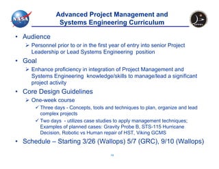 Advanced Project Management and
                 Systems Engineering Curriculum

• Audience
     Personnel prior to or in the first year of entry into senior Project
     Leadership or Lead Systems Engineering position
• Goal
     Enhance proficiency in integration of Project Management and
     Systems Engineering knowledge/skills to manage/lead a significant
     project activity
• Core Design Guidelines
     One-week course
         Three days - Concepts, tools and techniques to plan, organize and lead
         complex projects
         Two days - utilizes case studies to apply management techniques;
         Examples of planned cases: Gravity Probe B, STS-115 Hurricane
         Decision, Robotic vs Human repair of HST, Viking GCMS
• Schedule – Starting 3/26 (Wallops) 5/7 (GRC), 9/10 (Wallops)
                                        14
 