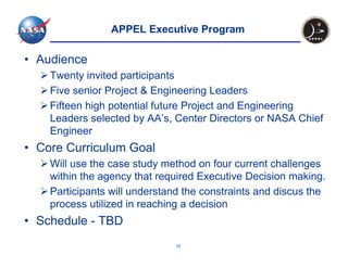 APPEL Executive Program

• Audience
    Twenty invited participants
    Five senior Project & Engineering Leaders
    Fifteen high potential future Project and Engineering
    Leaders selected by AA’s, Center Directors or NASA Chief
    Engineer
• Core Curriculum Goal
    Will use the case study method on four current challenges
    within the agency that required Executive Decision making.
    Participants will understand the constraints and discus the
    process utilized in reaching a decision
• Schedule - TBD
                              16
 