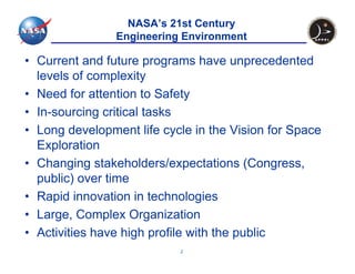 NASA’s 21st Century
                Engineering Environment

• Current and future programs have unprecedented
  levels of complexity
• Need for attention to Safety
• In-sourcing critical tasks
• Long development life cycle in the Vision for Space
  Exploration
• Changing stakeholders/expectations (Congress,
  public) over time
• Rapid innovation in technologies
• Large, Complex Organization
• Activities have high profile with the public
                           2
 