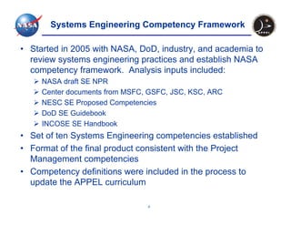 Systems Engineering Competency Framework

• Started in 2005 with NASA, DoD, industry, and academia to
  review systems engineering practices and establish NASA
  competency framework. Analysis inputs included:
     NASA draft SE NPR
     Center documents from MSFC, GSFC, JSC, KSC, ARC
     NESC SE Proposed Competencies
     DoD SE Guidebook
     INCOSE SE Handbook
• Set of ten Systems Engineering competencies established
• Format of the final product consistent with the Project
  Management competencies
• Competency definitions were included in the process to
  update the APPEL curriculum

                                4
 