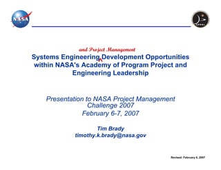 and Project Management
Systems Engineering Development Opportunities
 within NASA's Academy of Program Project and
            Engineering Leadership


    Presentation to NASA Project Management
                  Challenge 2007
                February 6-7, 2007

                    Tim Brady
            timothy.k.brady@nasa.gov


                                         Revised: February 6, 2007
 