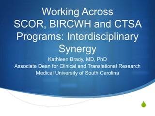 Working Across
SCOR, BIRCWH and CTSA
Programs: Interdisciplinary
        Synergy
             Kathleen Brady, MD, PhD
Associate Dean for Clinical and Translational Research
         Medical University of South Carolina




                                                         S
 