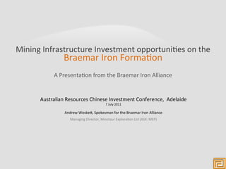 Mining	
  Infrastructure	
  Investment	
  opportuni3es	
  on	
  the	
  
                     Braemar	
  Iron	
  Forma3on	
  
               A	
  Presenta3on	
  from	
  the	
  Braemar	
  Iron	
  Alliance	
  


        Australian	
  Resources	
  Chinese	
  Investment	
  Conference,	
  	
  Adelaide	
  
                                                                       	
  
                                                       7	
  July	
  2011

                     Andrew	
  WoskeG,	
  Spokesman	
  for	
  the	
  Braemar	
  Iron	
  Alliance	
  
                         Managing	
  Director,	
  Minotaur	
  Explora3on	
  Ltd	
  (ASX:	
  MEP)	
  
 