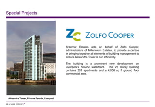 Special Projects




                                              Braemar Estates acts on behalf of Zolfo Cooper,
                                              administrators of Millennium Estates, to provide expertise
                                              in bringing together all elements of building management to
                                              ensure Alexandra Tower is run efficiently.

                                              The building is a prominent new development on
                                              Liverpool’s historic waterfront. The 25 storey building
                                              contains 201 apartments and a 4,000 sq ft ground floor
                                              commercial area.




 Alexandra Tower, Princes Parade, Liverpool
 