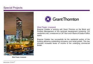 Special Projects




                               West Tower, Liverpool
                               Braemar Estates is working with Grant Thornton on the Block and
                               Portfolio Management of this landmark development containing 123
                               residential units, a restaurant on 34th floor and 4 floors of Grade A office
                               space.

                               Braemar Estates has successfully let the residential portion of the
                               building delivering outstanding occupancy and rental growth. This has
                               provided increased levels of income to the underlying commercial
                               lender.




       West Tower, Liverpool
 