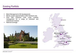 Existing Portfolio


   Block Management of 82 developments
   Blocks contain approximately 3,200 individual units
   Over 600 individual units under portfolio
   management for a range of individual and
                                                                          Aberdeen
   institutional investors
   National coverage
                                                                       Edinburgh
                                                         Ayr




                                                                       Harrogate
                                                         Manchester                   Hull
                                                                             Leeds
                                                           Liverpool
                                                                                   Nottingham
                                                         Colwyn Bay
                                                                                       East Anglia
                                                                       Birmingham

                                                                          Reading      London
                                                                Bristol
                                                                  Hampshire
                                                                         Uckfield
 