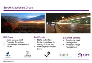 Brooks Macdonald Group




BM Group                   BM Funds                   Braemar Estates
  Asset Management           Niche real estate          Residential block
  Financial Consulting       funds, grounds rents       management
  Funds under management     and agricultural land      Portfolio/Lettings
  2.97bn                     Risk weighted unitised     management
                             FoFs
 