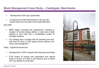 Block Management Case Study – Castlegate, Manchester

        Development of 84 luxury apartments

       occupying one of the best locations in the city with
       superb views over the water to the castle field basin.
April 2009

      BERL began managing the development, inheriting a
      situation of service charge deficits, a high level of debt
      peaking at over £35k and a considerable number of
      unhappy residents.
      Our strategy was to engage with the residents and work
      with them to focus on top quality service delivery and
      active cost management.

Today – Significant turnaround

      Development is 100% occupied with high approval ratings

      £13k surplus of income over expenditure and reserve
      funds in excess of £100k in the financial year to March
      2011 and debtors for only £587.
 
