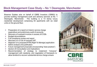 Block Management Case Study – No 1 Deansgate, Manchester

Braemar Estates acts on behalf of CBRE Investors (CBREI) to
provide building management audit and advisory services at No. 1
Deansgate, Manchester.     The building is a 13 storey luxury
residential development comprising 83 apartments with six retail
units on the ground floor.




                                                                   Image courtesy of Stockley Engineers
    Preparation of a report on historic service charge
    expenditure and preliminary audit of accounts
    Recovery of overpaid invoices in excess of £100k
    Budget reconciliations
    Full compliance review and report
    Recovery of c.£12k of overpaid VAT
    Rejection of a proposed RTM (Right To Manage) application
    Deficit analysis and justification
    Future management proposals (incorporating “best practice”)
    Section 20 Consultation and implications
    Recommendation of strategy to implement “inclusive”
    management with residents; and negotiation of framework to
    allow landlord to recover substantial service charge arrears
 