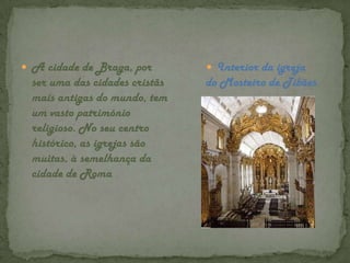 A cidade de Braga, por ser uma das cidades cristãs mais antigas do mundo, tem um vasto património religioso. No seu centro histórico, as igrejas são muitas, à semelhança da cidade de RomaInterior da igreja do Mosteiro de Tibães