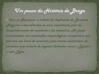 Com os Romanos, a cidade foi baptizada de Bracara Augusta e transformou-se num importante pólo de desenvolvimento do comércio e da industria. As peças encontradas nas escavações arqueológicas comprovam que este era um local de encontro para trocas comerciais de produtos que vinham de lugares distantes como o Egipto e o mar Egeu.Um pouco da História de Braga
