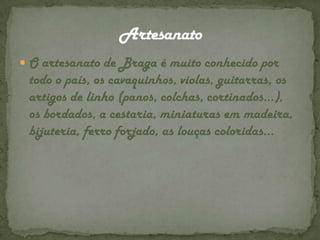 O artesanato de Braga é muito conhecido por todo o país, os cavaquinhos, violas, guitarras, os artigos de linho (panos, colchas, cortinados…), os bordados, a cestaria, miniaturas em madeira, bijuteria, ferro forjado, as louças coloridas…Artesanato