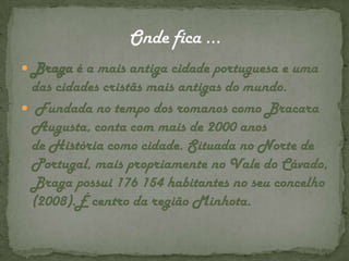 Onde fica … Braga é a mais antiga cidade portuguesa e uma das cidades cristãs mais antigas do mundo. Fundada no tempo dos romanos como BracaraAugusta, conta com mais de 2000 anos de História como cidade. Situada no Norte de Portugal, mais propriamente no Vale do Cávado, Braga possui 176 154 habitantes no seu concelho (2008).É centro da região Minhota.
