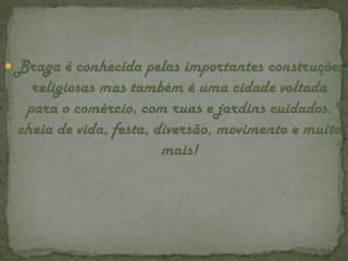 Braga é conhecida pelas importantes construções religiosas mas também é uma cidade voltada para o comércio, com ruas e jardins cuidados, cheia de vida, festa, diversão, movimento e muito mais!